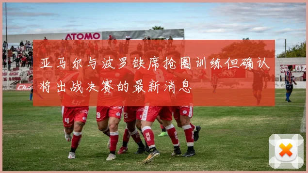 亚马尔与波罗缺席抢圈训练但确认将出战决赛的最新消息