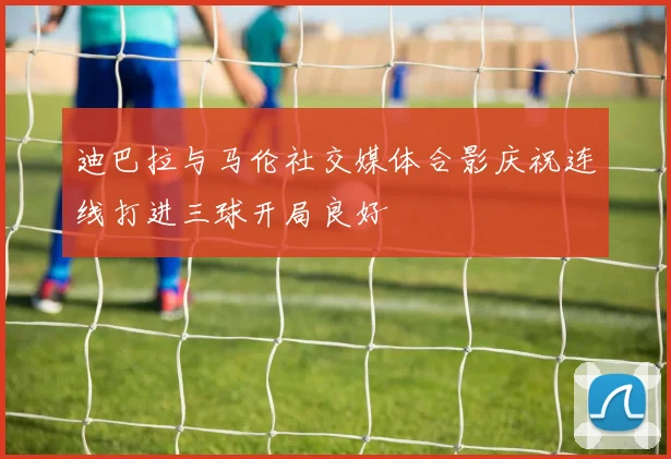 迪巴拉与马伦社交媒体合影庆祝连线打进三球开局良好