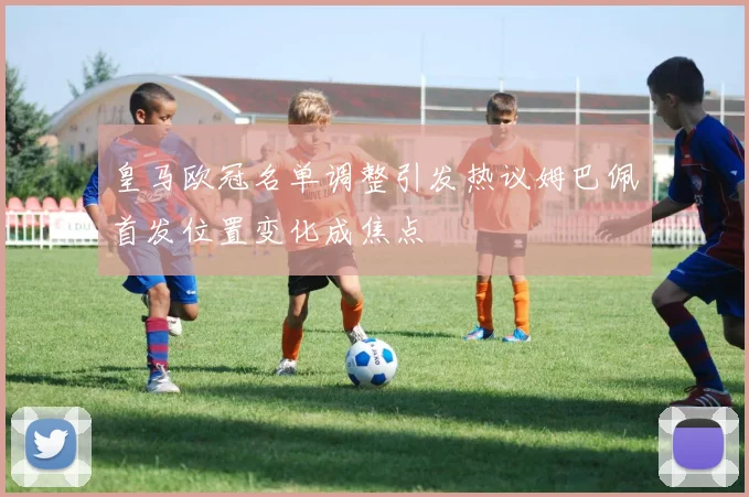 皇马欧冠名单调整引发热议姆巴佩首发位置变化成焦点