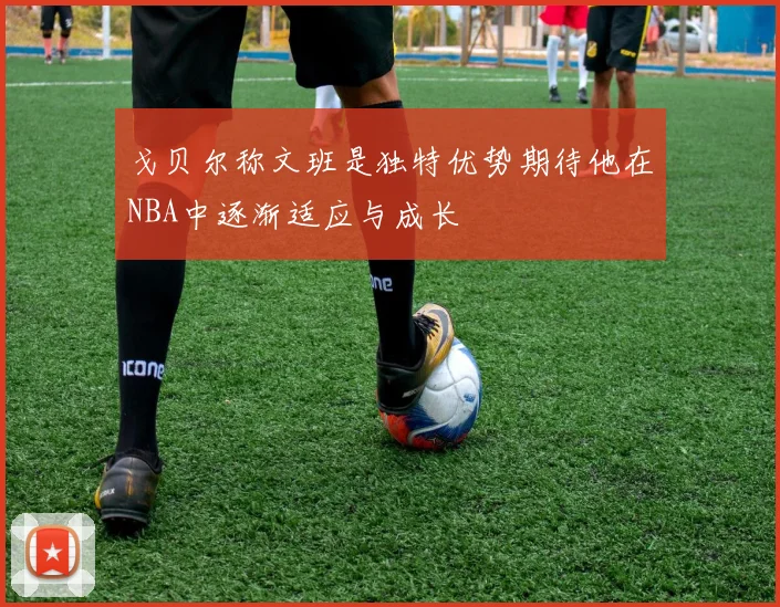 戈贝尔称文班是独特优势期待他在NBA中逐渐适应与成长