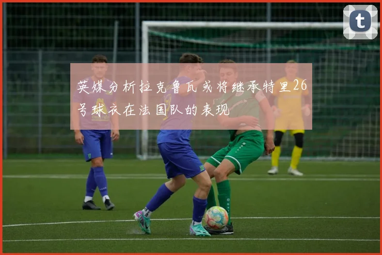 英媒分析拉克鲁瓦或将继承特里26号球衣在法国队的表现